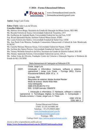 Costa, Jorge Luís
C837i Introdução à Informática: hardware, software e sistema
operacional / Jorge Luís Costa. – Formiga (MG): Forma
Educacional Editora, 2024. 81 p. : il.
Formato: PDF
Requisitos de sistema: Adobe Acrobat Reader
Modo de acesso: World Wide Web
Inclui bibliografia
ISBN 978-65-85175-17-3
DOI: 10.5281/zenodo.10845979
1. Introdução à Informática. 2. Hardware, software e sistema
operacional. 3. Tecnologias Digitais na Educação. 4. Computação –
Estudo e ensino. I. Costa, Jorge Luís. II. Título.
CDD: 372.34
CDU: 681.3
© 2024 – Forma Educacional Editora
www.formaeducacional.com.br
formaeducacional@gmail.com
Autor: Jorge Luís Costa
Editor Chefe: Jader Luís da Silveira
Conselho Editorial
Ma. Heloisa Alves Braga, Secretaria de Estado de Educação de Minas Gerais, SEE-MG
Me. Ricardo Ferreira de Sousa, Universidade Federal do Tocantins, UFT
Me. Guilherme de Andrade Ruela, Universidade Federal de Juiz de Fora, UFJF
Esp. Ricael Spirandeli Rocha, Instituto Federal Minas Gerais, IFMG
Ma. Luana Ferreira dos Santos, Universidade Estadual de Santa Cruz, UESC
Ma. Ana Paula Cota Moreira, Fundação Comunitária Educacional e Cultural de João Monlevade,
FUNCEC
Me. Camilla Mariane Menezes Souza, Universidade Federal do Paraná, UFPR
Ma. Jocilene dos Santos Pereira, Universidade Estadual de Santa Cruz, UESC
Ma. Tatiany Michelle Gonçalves da Silva, Secretaria de Estado do Distrito Federal, SEE-DF
Dra. Haiany Aparecida Ferreira, Universidade Federal de Lavras, UFLA
Me. Arthur Lima de Oliveira, Fundação Centro de Ciências e Educação Superior à Distância do
Estado do RJ, CECIERJ
DadosInternacionaisdeCatalogaçãonaPublicação(CIP)
Forma Educacional Editora
CNPJ: 35.335.163/0001-00
Telefone: +55 (37) 99855-6001
www.formaeducacional.com.br
formaeducacional@gmail.com
Formiga - MG
Catálogo Geral: https://editoras.grupomultiatual.com.br/
Acesse a obra originalmente publicada em:
https://www.formaeducacional.com.br/2024/03/informatica.html
 