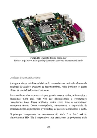 Figura 08: Exemplo de uma placa-mãe
Fonte: <http://www.build-gaming-computers.com/best-motherboard.html>
Unidades de armazenamento
Até agora, vimos três blocos básicos do nosso sistema: unidades de entrada,
unidades de saída e unidades de processamento. Falta, portanto, o quarto
bloco: as unidades de armazenamento.
Essas unidades são responsáveis por guardar nossos dados, informações e
programas. Sem elas, cada vez que desligássemos o computador,
perderíamos tudo. Essas unidades, assim como todo o computador,
avançaram muito. Como consequência, aumentamos a capacidade de
armazenamento, aumentamos a velocidade de acesso e diminuímos o custo.
O principal componente de armazenamento ainda é o hard disk ou
simplesmente HD. Ele é responsável por armazenar os programas mais
20
 