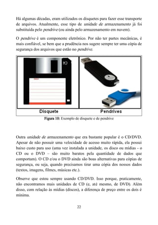 Há algumas décadas, eram utilizados os disquetes para fazer esse transporte
de arquivos. Atualmente, esse tipo de unidade de armazenamento já foi
substituída pelo pendrive (ou ainda pelo armazenamento em nuvem).
O pendrive é um componente eletrônico. Por não ter partes mecânicas, é
mais confiável, se bem que a prudência nos sugere sempre ter uma cópia de
segurança dos arquivos que estão no pendrive.
Figura 10: Exemplo de disquete e de pendrive
Outra unidade de armazenamento que era bastante popular é o CD/DVD.
Apesar de não possuir uma velocidade de acesso muito rápida, ela possui
baixo custo para uso (uma vez instalada a unidade, os disco ou mídias - o
CD ou o DVD – são muito baratos pela quantidade de dados que
comportam). O CD e/ou o DVD ainda são boas alternativas para cópias de
segurança, ou seja, quando precisamos tirar uma cópia dos nossos dados
(textos, imagens, filmes, músicas etc.).
Observe que estou sempre usando CD/DVD. Isso porque, praticamente,
não encontramos mais unidades de CD (e, até mesmo, de DVD). Além
disso, com relação às mídias (discos), a diferença de preço entre os dois é
mínima.
22
 