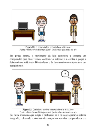 Figura 12: O computador, o Carlinho e o Sr. José
Fonte: <http://www.bitstrips.com> (o site não está mais no ar)
Em pouco tempo, o movimento da loja aumentou e somente um
computador para fazer venda, controlar o estoque e o contas a pagar e
deixou de ser suficiente. Diante disso, o Sr. José resolveu comprar mais um
equipamento.
Figura 13: Carlinhos, os dois computadores e o Sr. José
Fonte: <http://www.bitstrips.com> (o site não está mais no ar)
Foi nesse momento que surgiu o problema: se o Sr. José separar o sistema
integrado, colocando o controle de estoque em um dos computadores e o
24
 