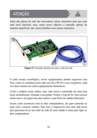 Além das placas de rede são necessários outros elementos para que uma
rede local funcione, mas, como nosso objetivo é entender apenas de
maneira superficial, não vamos detalhar esses outros elementos.
Figura 15: Exemplo de placa de rede e cabo de rede
A cada avanço tecnológico, novos equipamentos podem engrossar essa
lista, como os roteadores para rede sem fio (Wi-Fi) e seus receptores, cada
vez mais comuns em vários equipamentos domésticos.
Como o próprio nome indica, uma rede local é construída em uma área
local, normalmente, limitada a um prédio. Porém, a loja do Sr. José cresceu
muito mais e ele agora tem uma matriz e uma filial em cidades diferentes.
Assim como aconteceu com os dois computadores, ele quer controlar as
lojas com o mesmo sistema. Para isso, é impossível usar uma rede local,
pois precisaria levar um cabo de rede de uma cidade à outra para ligar os
dois computadores.
26
 