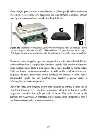 Uma solução possível é usar um sistema de cabos que já existe: o sistema
telefônico. Nesse caso, será necessário um equipamento chamado modem
para ligar os computadores usando a linha telefônica.
Figura 16: Exemplos de modens: (A) modem externo para linha discada; (B) placa
de modem para linha discada; (C) e (D) modens ADSL para internet banda larga.
* A figura é meramente ilustrativa. Não foi mantida a proporção entre os modens.
O modem, além de poder ligar um computador a outro via linha telefônica,
pode também ligar o computador à internet usando dois padrões diferentes:
linha discada (mais lenta e que quase não é mais usada) ou banda larga.
Cada um desses padrões usam modem específicos. Os modens, assim como
as placas de rede, funcionam como unidades de entrada e saída, pois o
computador ligado por um modem pode receber e enviar dados e
informações ao outro computador.
Outro periférico que funciona como uma unidade de entrada e saída são os
monitores touch screen. Esse tipo de monitor, além de exibir as telas dos
programas, permite a interação por meio de toque. Eles estão cada vez mais
comuns em notebooks.. A interação neles guarda uma semelhança com a
que fazemos nos tablets e nos smartphones.
27
 