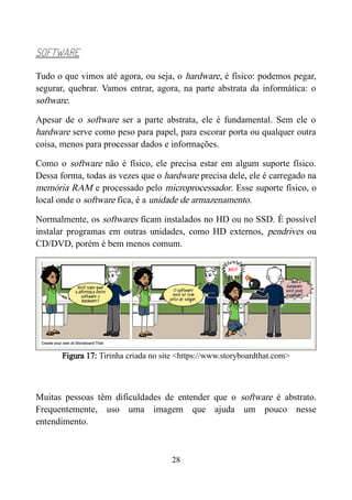 SOFTWARE
Tudo o que vimos até agora, ou seja, o hardware, é físico: podemos pegar,
segurar, quebrar. Vamos entrar, agora, na parte abstrata da informática: o
software.
Apesar de o software ser a parte abstrata, ele é fundamental. Sem ele o
hardware serve como peso para papel, para escorar porta ou qualquer outra
coisa, menos para processar dados e informações.
Como o software não é físico, ele precisa estar em algum suporte físico.
Dessa forma, todas as vezes que o hardware precisa dele, ele é carregado na
memória RAM e processado pelo microprocessador. Esse suporte físico, o
local onde o software fica, é a unidade de armazenamento.
Normalmente, os softwares ficam instalados no HD ou no SSD. É possível
instalar programas em outras unidades, como HD externos, pendrives ou
CD/DVD, porém é bem menos comum.
Figura 17: Tirinha criada no site <https://www.storyboardthat.com>
Muitas pessoas têm dificuldades de entender que o software é abstrato.
Frequentemente, uso uma imagem que ajuda um pouco nesse
entendimento.
28
 