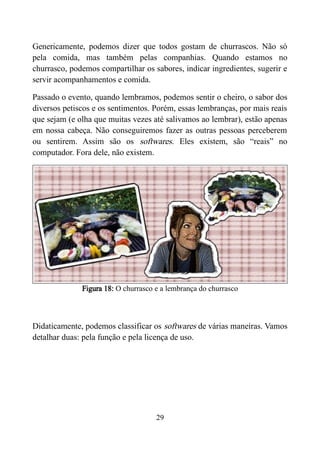 Genericamente, podemos dizer que todos gostam de churrascos. Não só
pela comida, mas também pelas companhias. Quando estamos no
churrasco, podemos compartilhar os sabores, indicar ingredientes, sugerir e
servir acompanhamentos e comida.
Passado o evento, quando lembramos, podemos sentir o cheiro, o sabor dos
diversos petiscos e os sentimentos. Porém, essas lembranças, por mais reais
que sejam (e olha que muitas vezes até salivamos ao lembrar), estão apenas
em nossa cabeça. Não conseguiremos fazer as outras pessoas perceberem
ou sentirem. Assim são os softwares. Eles existem, são “reais” no
computador. Fora dele, não existem.
Figura 18: O churrasco e a lembrança do churrasco
Didaticamente, podemos classificar os softwares de várias maneiras. Vamos
detalhar duas: pela função e pela licença de uso.
29
 