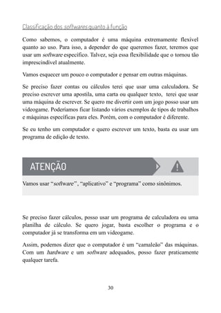 Classificação dos softwares quanto à função
Como sabemos, o computador é uma máquina extremamente flexível
quanto ao uso. Para isso, a depender do que queremos fazer, teremos que
usar um software específico. Talvez, seja essa flexibilidade que o tornou tão
imprescindível atualmente.
Vamos esquecer um pouco o computador e pensar em outras máquinas.
Se preciso fazer contas ou cálculos terei que usar uma calculadora. Se
preciso escrever uma apostila, uma carta ou qualquer texto, terei que usar
uma máquina de escrever. Se quero me divertir com um jogo posso usar um
videogame. Poderíamos ficar listando vários exemplos de tipos de trabalhos
e máquinas específicas para eles. Porém, com o computador é diferente.
Se eu tenho um computador e quero escrever um texto, basta eu usar um
programa de edição de texto.
Vamos usar “software” , “aplicativo” e “programa” como sinônimos.
Se preciso fazer cálculos, posso usar um programa de calculadora ou uma
planilha de cálculo. Se quero jogar, basta escolher o programa e o
computador já se transforma em um videogame.
Assim, podemos dizer que o computador é um “camaleão” das máquinas.
Com um hardware e um software adequados, posso fazer praticamente
qualquer tarefa.
30
 