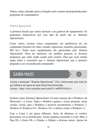 Vamos, então, entender quais as funções mais comuns desempenhada pelos
programas de computadores.
Sistema Operacional
A primeira função que vamos destacar a de gerência do equipamento. Os
programas responsáveis por esse tipo de tarefa são os Sistemas
Operacionais.
Como vimos, existem vários componentes (ou periféricos) em um
computador (monitor de vídeo, teclado, impressora, memória, processador,
HD etc.). Todos esses equipamentos são gerenciados pelo Sistema
Operacional. Além do hardware, ele também gerencia os diversos
programas que estão sendo usados pelo usuário. Para que essas tarefas
sejam feitas é necessário que o Sistema Operacional seja o primeiro
programa a ser executado pelo computador .
Assista a animação “Sistema Operacional”. Ela é interessante pois trata do
que falamos até agora de uma forma bem-humorada.
Acesse: <http://www.youtube.com/watch?v=nt0P8ZAYuUo>
Existem vários Sistemas Operacionais. Os mais comuns são o Windows, da
Microsoft, e o Linux. Tanto o Windows quanto o Linux possuem várias
versões. Assim, para o Windows é possível encontrarmos o Windows 7,
Windows 8, Windows 8.5, Windows 10 e, a última versão, o Windows 11.
Com o Linux é um pouco diferente. Antes de olharmos as versões,
precisamos ver as distribuições. Assim, podemos encontrar o Linux Mint, o
Pop OS, o Zorin OS, o Ubuntu, o Debian e diversas outras. Apesar do
31
 