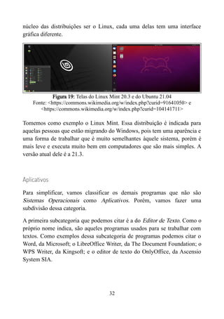 núcleo das distribuições ser o Linux, cada uma delas tem uma interface
gráfica diferente.
Figura 19: Telas do Linux Mint 20.3 e do Ubuntu 21.04
Fonte: <https://commons.wikimedia.org/w/index.php?curid=91641050> e
<https://commons.wikimedia.org/w/index.php?curid=104141711>
Tomemos como exemplo o Linux Mint. Essa distribuição é indicada para
aquelas pessoas que estão migrando do Windows, pois tem uma aparência e
uma forma de trabalhar que é muito semelhantes àquele sistema, porém é
mais leve e executa muito bem em computadores que são mais simples. A
versão atual dele é a 21.3.
Aplicativos
Para simplificar, vamos classificar os demais programas que não são
Sistemas Operacionais como Aplicativos. Porém, vamos fazer uma
subdivisão dessa categoria.
A primeira subcategoria que podemos citar é a do Editor de Texto. Como o
próprio nome indica, são aqueles programas usados para se trabalhar com
textos. Como exemplos dessa subcategoria de programas podemos citar o
Word, da Microsoft; o LibreOffice Writer, da The Document Foundation; o
WPS Writer, da Kingsoft; e o editor de texto do OnlyOffice, da Ascensio
System SIA.
32
 