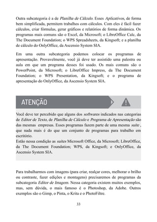 Outra subcategoria é a de Planilha de Cálculo. Esses Aplicativos, de forma
bem simplificada, permitem trabalhos com cálculos. Com eles é fácil fazer
cálculos, criar fórmulas, gerar gráficos e relatórios de forma dinâmica. Os
programas mais comuns são o Excel, da Microsoft; o LibreOffice Calc, da
The Document Foundation; o WPS Spreadsheets, da Kingsoft; e a planilha
de cálculo do OnlyOffice, da Ascensio System SIA.
Em uma outra subcategoria podemos colocar os programas de
apresentação. Provavelmente, você já deve ter assistido uma palestra ou
aula em que um programa desses foi usado. Os mais comuns são o
PowerPoint, da Microsoft; o LibreOffice Impress, da The Document
Foundation; o WPS Presentation, da Kingsoft; e o programa de
apresentação do OnlyOffice, da Ascensio System SIA.
Você deve ter percebido que alguns dos softwares indicados nas categorias
de Editor de Texto, de Planilha de Cálculo e Programa de Apresentação são
das mesmas empresas. Esses programas fazem parte de uma mesma suíte ,
que nada mais é do que um conjunto de programas para trabalho em
escritório.
Estão nessa condição as suítes Microsoft Office, da Microsoft; LibreOffice,
da The Document Foundation; WPS, da Kingsoft; e OnlyOffice, da
Ascensio System SIA.
Para trabalharmos com imagens (para criar, realçar cores, melhorar o brilho
ou contraste, fazer edições e montagens) precisaremos de programas da
subcategoria Editor de Imagem. Nessa categoria existem muitos exemplos,
mas, sem dúvida, o mais famoso é o Photoshop, da Adobe. Outros
exemplos são o Gimp, o Pinta, o Krita e o PhotoFiltre.
33
 