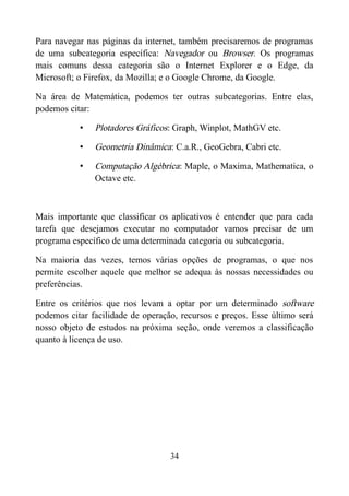 Para navegar nas páginas da internet, também precisaremos de programas
de uma subcategoria específica: Navegador ou Browser. Os programas
mais comuns dessa categoria são o Internet Explorer e o Edge, da
Microsoft; o Firefox, da Mozilla; e o Google Chrome, da Google.
Na área de Matemática, podemos ter outras subcategorias. Entre elas,
podemos citar:
• Plotadores Gráficos: Graph, Winplot, MathGV etc.
• Geometria Dinâmica: C.a.R., GeoGebra, Cabri etc.
• Computação Algébrica: Maple, o Maxima, Mathematica, o
Octave etc.
Mais importante que classificar os aplicativos é entender que para cada
tarefa que desejamos executar no computador vamos precisar de um
programa específico de uma determinada categoria ou subcategoria.
Na maioria das vezes, temos várias opções de programas, o que nos
permite escolher aquele que melhor se adequa às nossas necessidades ou
preferências.
Entre os critérios que nos levam a optar por um determinado software
podemos citar facilidade de operação, recursos e preços. Esse último será
nosso objeto de estudos na próxima seção, onde veremos a classificação
quanto à licença de uso.
34
 