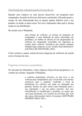 Classificação dos softwares quanto à licença de uso
Quando uma empresa ou uma pessoa desenvolve um programa para
computador, ela pode ter diversos interesses e pretensões. Ela pode querer o
avanço de uma determinada área ou apenas ganhar dinheiro com o seu
produto, ou ainda, as duas coisas. Por isso é importante saber qual a licença
usada na sua distribuição.
De acordo com a Wikipédia,
uma licença de software, ou licença de programa de
computador, é uma definição de ações autorizadas (ou
proibidas), no âmbito do direito de um programador de
software de computador concedidas (ou impostas) ao
usuário deste software. Entende-se por usuário qualquer
entidade legal, empresas ou um "usuário final (doméstico)"
(LICENÇA DE SOFTWARE, 2022).
Como veremos a seguir, exitem diversas categorias de softwares, de acordo
com as licenças de usos.
Programas comerciais ou proprietários
No mercado de informática, várias empresas desenvolvem programas e os
vendem aos clientes. Segundo a Wikipédia,
o software proprietário, privativo ou não livre, é um
software para computadores que é licenciado com direitos
exclusivos para o produtor. Conforme o local de
distribuição do software este pode ser abrangido por
patentes, direitos de autor assim como limitações para a
sua exportação e uso em países terceiros. Seu uso,
redistribuição ou modificação é proibido, ou requer que
você peça permissão, ou é restrito de tal forma que você
não possa efetivamente fazê-lo livremente (SOFTWARE
PROPRIETÁRIO, 2021).
35
 
