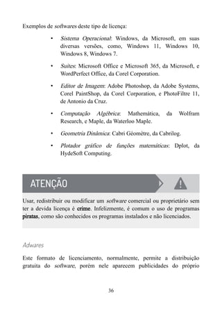 Exemplos de softwares deste tipo de licença:
• Sistema Operacional: Windows, da Microsoft, em suas
diversas versões, como, Windows 11, Windows 10,
Windows 8, Windows 7.
• Suítes: Microsoft Office e Microsoft 365, da Microsoft, e
WordPerfect Office, da Corel Corporation.
• Editor de Imagem: Adobe Photoshop, da Adobe Systems,
Corel PaintShop, da Corel Corporation, e PhotoFiltre 11,
de Antonio da Cruz.
• Computação Algébrica: Mathemática, da Wolfram
Research, e Maple, da Waterloo Maple.
• Geometria Dinâmica: Cabri Géomètre, da Cabrilog.
• Plotador gráfico de funções matemáticas: Dplot, da
HydeSoft Computing.
Usar, redistribuir ou modificar um software comercial ou proprietário sem
ter a devida licença é crime. Infelizmente, é comum o uso de programas
piratas, como são conhecidos os programas instalados e não licenciados.
Adwares
Este formato de licenciamento, normalmente, permite a distribuição
gratuita do software, porém nele aparecem publicidades do próprio
36
 