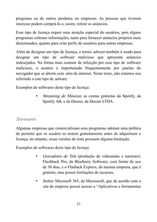 programa ou de outros produtos ou empresas. As pessoas que tiverem
interesse podem comprá-lo e, assim, retirar os anúncios.
Esse tipo de licença requer uma atenção especial do usuários, pois alguns
programas coletam informações, tanto para fornecer anúncios próprios mais
direcionados, quanto para criar perfis de usuários para outras empresas.
Além de designar um tipo de licença, o termo adware também é usado para
designar um tipo de software malicioso que apresenta anúncios
indesejados. Na forma mais comum de infecção por esse tipo de software
malicioso, o usuário é importunado frequentemente por janelas do
navegador que se abrem com sites da internet. Neste texto, não estamos nos
referindo a este tipo de adware.
Exemplos de softwares deste tipo de licença:
• Streaming de Músicas: as contas gratuitas da Spotify, da
Spotify AB, e da Deezer, da Deezer LTDA.
Sharewares
Algumas empresas que comercializam seus programas adotam uma política
de permitir que os usuário os testem gratuitamente antes de adquirirem a
licença, no entanto, essas versões de teste possuem alguma limitação.
Exemplos de softwares deste tipo de licença:
• Gravadores de Tela (produção de videoaulas e tutoriais):
Flashback Pro, da Blueberry Software, com limite de uso
de 30 dias, e o Flasback Express, da mesma empresa, que é
gratuito, mas possui limitações de recursos.
• Suítes: Microsoft 365, da Micrososft, que de acordo com o
site da empresa possui acesso a “Aplicativos e ferramentas
37
 