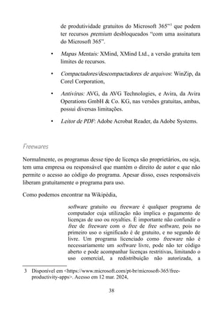 de produtividade gratuitos do Microsoft 365”3
que podem
ter recursos premium desbloqueados “com uma assinatura
do Microsoft 365”.
• Mapas Mentais: XMind, XMind Ltd., a versão gratuita tem
limites de recursos.
• Compactadores/descompactadores de arquivos: WinZip, da
Corel Corporation,
• Antivirus: AVG, da AVG Technologies, e Avira, da Avira
Operations GmbH & Co. KG, nas versões gratuitas, ambas,
possui diversas limitações.
• Leitor de PDF: Adobe Acrobat Reader, da Adobe Systems.
Freewares
Normalmente, os programas desse tipo de licença são proprietários, ou seja,
tem uma empresa ou responsável que mantém o direito de autor e que não
permite o acesso ao código do programa. Apesar disso, esses responsáveis
liberam gratuitamente o programa para uso.
Como podemos encontrar na Wikipédia,
software gratuito ou freeware é qualquer programa de
computador cuja utilização não implica o pagamento de
licenças de uso ou royalties. É importante não confundir o
free de freeware com o free de free software, pois no
primeiro uso o significado é de gratuito, e no segundo de
livre. Um programa licenciado como freeware não é
necessariamente um software livre, pode não ter código
aberto e pode acompanhar licenças restritivas, limitando o
uso comercial, a redistribuição não autorizada, a
3 Disponível em <https://www.microsoft.com/pt-br/microsoft-365/free-
productivity-apps>. Acesso em 12 mar. 2024,
38
 