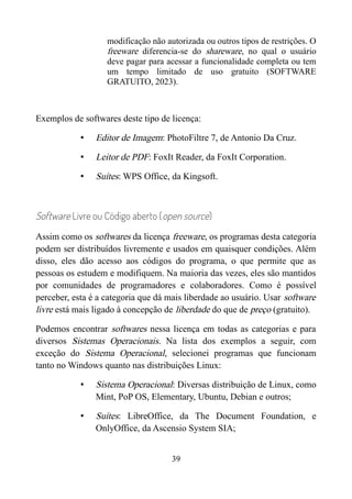 modificação não autorizada ou outros tipos de restrições. O
freeware diferencia-se do shareware, no qual o usuário
deve pagar para acessar a funcionalidade completa ou tem
um tempo limitado de uso gratuito (SOFTWARE
GRATUITO, 2023).
Exemplos de softwares deste tipo de licença:
• Editor de Imagem: PhotoFiltre 7, de Antonio Da Cruz.
• Leitor de PDF: FoxIt Reader, da FoxIt Corporation.
• Suítes: WPS Office, da Kingsoft.
Software Livre ou Código aberto (open source)
Assim como os softwares da licença freeware, os programas desta categoria
podem ser distribuídos livremente e usados em quaisquer condições. Além
disso, eles dão acesso aos códigos do programa, o que permite que as
pessoas os estudem e modifiquem. Na maioria das vezes, eles são mantidos
por comunidades de programadores e colaboradores. Como é possível
perceber, esta é a categoria que dá mais liberdade ao usuário. Usar software
livre está mais ligado à concepção de liberdade do que de preço (gratuito).
Podemos encontrar softwares nessa licença em todas as categorias e para
diversos Sistemas Operacionais. Na lista dos exemplos a seguir, com
exceção do Sistema Operacional, selecionei programas que funcionam
tanto no Windows quanto nas distribuições Linux:
• Sistema Operacional: Diversas distribuição de Linux, como
Mint, PoP OS, Elementary, Ubuntu, Debian e outros;
• Suítes: LibreOffice, da The Document Foundation, e
OnlyOffice, da Ascensio System SIA;
39
 