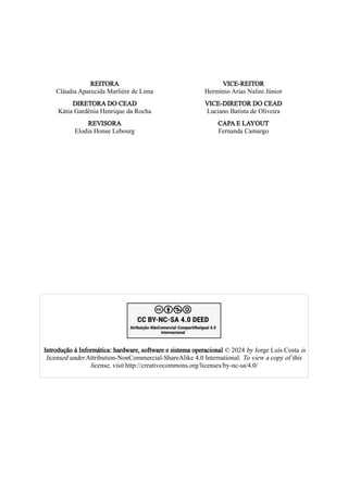 REITORA
Cláudia Aparecida Marliére de Lima
VICE-REITOR
Hermínio Arias Nalini Júnior
DIRETORA DO CEAD
Kátia Gardênia Henrique da Rocha
VICE-DIRETOR DO CEAD
Luciano Batista de Oliveira
REVISORA
Elodia Honse Lebourg
CAPA E LAYOUT
Fernanda Camargo
Introdução à Informática: hardware, software e sistema operacional © 2024 by Jorge Luís Costa is
licensed under Attribution-NonCommercial-ShareAlike 4.0 International. To view a copy of this
license, visit http://creativecommons.org/licenses/by-nc-sa/4.0/
 