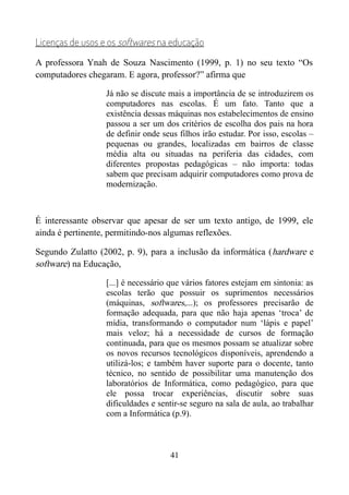 Licenças de usos e os softwares na educação
A professora Ynah de Souza Nascimento (1999, p. 1) no seu texto “Os
computadores chegaram. E agora, professor?” afirma que
Já não se discute mais a importância de se introduzirem os
computadores nas escolas. É um fato. Tanto que a
existência dessas máquinas nos estabelecimentos de ensino
passou a ser um dos critérios de escolha dos pais na hora
de definir onde seus filhos irão estudar. Por isso, escolas –
pequenas ou grandes, localizadas em bairros de classe
média alta ou situadas na periferia das cidades, com
diferentes propostas pedagógicas – não importa: todas
sabem que precisam adquirir computadores como prova de
modernização.
É interessante observar que apesar de ser um texto antigo, de 1999, ele
ainda é pertinente, permitindo-nos algumas reflexões.
Segundo Zulatto (2002, p. 9), para a inclusão da informática (hardware e
software) na Educação,
[...] é necessário que vários fatores estejam em sintonia: as
escolas terão que possuir os suprimentos necessários
(máquinas, softwares,...); os professores precisarão de
formação adequada, para que não haja apenas ‘troca’ de
mídia, transformando o computador num ‘lápis e papel’
mais veloz; há a necessidade de cursos de formação
continuada, para que os mesmos possam se atualizar sobre
os novos recursos tecnológicos disponíveis, aprendendo a
utilizá-los; e também haver suporte para o docente, tanto
técnico, no sentido de possibilitar uma manutenção dos
laboratórios de Informática, como pedagógico, para que
ele possa trocar experiências, discutir sobre suas
dificuldades e sentir-se seguro na sala de aula, ao trabalhar
com a Informática (p.9).
41
 