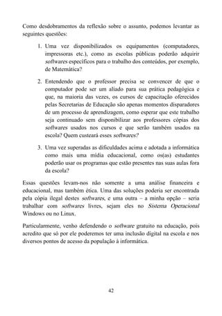 Como desdobramentos da reflexão sobre o assunto, podemos levantar as
seguintes questões:
1. Uma vez disponibilizados os equipamentos (computadores,
impressoras etc.), como as escolas públicas poderão adquirir
softwares específicos para o trabalho dos conteúdos, por exemplo,
de Matemática?
2. Entendendo que o professor precisa se convencer de que o
computador pode ser um aliado para sua prática pedagógica e
que, na maioria das vezes, os cursos de capacitação oferecidos
pelas Secretarias de Educação são apenas momentos disparadores
de um processo de aprendizagem, como esperar que este trabalho
seja continuado sem disponibilizar aos professores cópias dos
softwares usados nos cursos e que serão também usados na
escola? Quem custeará esses softwares?
3. Uma vez superadas as dificuldades acima e adotada a informática
como mais uma mídia educacional, como os(as) estudantes
poderão usar os programas que estão presentes nas suas aulas fora
da escola?
Essas questões levam-nos não somente a uma análise financeira e
educacional, mas também ética. Uma das soluções poderia ser encontrada
pela cópia ilegal destes softwares, e uma outra – a minha opção – seria
trabalhar com softwares livres, sejam eles no Sistema Operacional
Windows ou no Linux.
Particularmente, venho defendendo o software gratuito na educação, pois
acredito que só por ele poderemos ter uma inclusão digital na escola e nos
diversos pontos de acesso da população à informática.
42
 