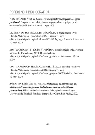 REFERÊNCIA BIBLIOGRÁFICA
NASCIMENTO, Ynah de Souza. Os computadores chegaram. E agora,
professor? Disponível em <http://www.sapereaudare.hpg.ig.com.br/
educacao/texto05.html>. Acesso: 19 jan. 2011.
LICENÇA DE SOFTWARE. In: WIKIPÉDIA, a enciclopédia livre.
Flórida: Wikimedia Foundation, 2022. Disponível em:
<https://pt.wikipedia.org/wiki/Licen%C3%A7a_de_software>. Acesso em:
12 mar. 2024.
SOFTWARE GRATUITO. In: WIKIPÉDIA, a enciclopédia livre. Flórida:
Wikimedia Foundation, 2023. Disponível em:
<https://pt.wikipedia.org/wiki/Software_gratuito>. Acesso em: 12 mar.
2024.
SOFTWARE PROPRIETÁRIO. In: WIKIPÉDIA, a enciclopédia livre.
Flórida: Wikimedia Foundation, 2022. Disponível em:
<https://pt.wikipedia.org/wiki/Software_propriet%C3%A1rio>. Acesso em:
12 mar. 2024.
ZULATTO, Rúbia Barcelos Amaral. Professores de matemática que
utilizam softwares de geometria dinâmica: suas características e
perspectivas. Dissertação (Mestrado em Educação Matemática) –
Universidade Estadual Paulista, campus Rio Claro, São Paulo, 2002.
43
 