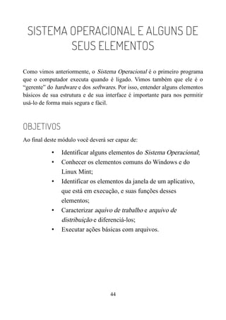 SISTEMA OPERACIONAL E ALGUNS DE
SEUS ELEMENTOS
Como vimos anteriormente, o Sistema Operacional é o primeiro programa
que o computador executa quando é ligado. Vimos também que ele é o
“gerente” do hardware e dos softwares. Por isso, entender alguns elementos
básicos de sua estrutura e de sua interface é importante para nos permitir
usá-lo de forma mais segura e fácil.
OBJETIVOS
Ao final deste módulo você deverá ser capaz de:
• Identificar alguns elementos do Sistema Operacional;
• Conhecer os elementos comuns do Windows e do
Linux Mint;
• Identificar os elementos da janela de um aplicativo,
que está em execução, e suas funções desses
elementos;
• Caracterizar aquivo de trabalho e arquivo de
distribuição e diferenciá-los;
• Executar ações básicas com arquivos.
44
 