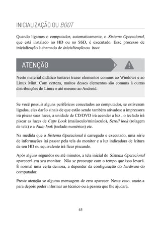 INICIALIZAÇÃO OU BOOT
Quando ligamos o computador, automaticamente, o Sistema Operacional,
que está instalado no HD ou no SSD, é executado. Esse processo de
inicialização é chamado de inicialização ou boot.
Neste material didático tentarei trazer elementos comuns ao Windows e ao
Linux Mint. Com certeza, muitos desses elementos são comuns à outras
distribuições do Linux e até mesmo ao Android.
Se você possuir alguns periféricos conectados ao computador, se estiverem
ligados, eles darão sinais de que estão sendo também ativados: a impressora
irá piscar suas luzes, a unidade de CD/DVD irá acender a luz , o teclado irá
piscar as luzes de Caps Look (maiúsculo/minúsculo), Scroll look (rolagem
de tela) e a Num look (teclado numérico) etc.
Na medida que o Sistema Operacional é carregado e executado, uma série
de informações irá passar pela tela do monitor e a luz indicadora de leitura
de seu HD ou equivalente irá ficar piscando.
Após alguns segundos ou até minutos, a tela inicial do Sistema Operacional
aparecerá em seu monitor. Não se preocupe com o tempo que isso levará.
É normal uma certa demora, a depender da configuração do hardware do
computador.
Preste atenção se alguma mensagem de erro aparecer. Neste caso, anote-a
para depois poder informar ao técnico ou à pessoa que lhe ajudará.
45
 