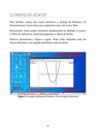 ELEMENTOS DO DESKTOP
Para facilitar, vamos usar como referência o desktop do Windows 10.
Posteriormente, vamos fazer um comparativo com o do Linux Mint.
Basicamente, temos quatro elementos fundamentais no desktop: os ícones,
o Menu de aplicativos, janela do programa e a Barra de tarefas.
Observe atentamente a figura a seguir. Nelas estão indicados cada um
desses elementos e em seguida detalhamos cada um deles.
Figura 2: Exemplo desktop do Windows 10 com alguns elementos
47
 