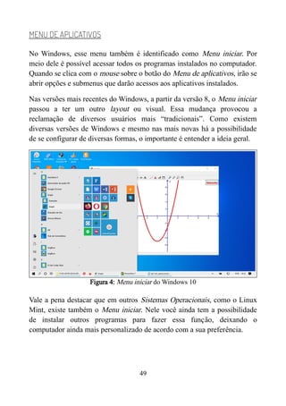 MENU DE APLICATIVOS
No Windows, esse menu também é identificado como Menu iniciar. Por
meio dele é possível acessar todos os programas instalados no computador.
Quando se clica com o mouse sobre o botão do Menu de aplicativos, irão se
abrir opções e submenus que darão acessos aos aplicativos instalados.
Nas versões mais recentes do Windows, a partir da versão 8, o Menu iniciar
passou a ter um outro layout ou visual. Essa mudança provocou a
reclamação de diversos usuários mais “tradicionais”. Como existem
diversas versões de Windows e mesmo nas mais novas há a possibilidade
de se configurar de diversas formas, o importante é entender a ideia geral.
Figura 4: Menu iniciar do Windows 10
Vale a pena destacar que em outros Sistemas Operacionais, como o Linux
Mint, existe também o Menu iniciar. Nele você ainda tem a possibilidade
de instalar outros programas para fazer essa função, deixando o
computador ainda mais personalizado de acordo com a sua preferência.
49
 