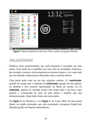 Figura 5: Menu de aplicativos do Linux Mint, usando o programa Whisker
JANELA DO PROGRAMA
Podemos dizer, genericamente, que cada programa é executado em uma
janela. Essa forma de se trabalhar cria uma série de facilidades. Podemos,
por exemplo, executar vários programas ao mesmo tempos e ver o que cada
um está fazendo simplesmente alternando entre as janelas abertas.
Uma janela pode estar em um dos seguintes estados: (1) maximizada:
quando ela ocupa todo o desktop; (2) minimizada: quando ela não aparece
no desktop e fica somente representada na Barra de tarefas; ou (3)
restaurada: aparece no desktop, porém não ocupa toda a sua área o que
permite a visualização de mais de uma janela e também que seja
redimensionada e fique lado a lado com outra janela.
Na Figura 2, do Windows, e na Figura 3, do Linux Mint, há uma janela
aberta, no estado restaurado, que está executando o programa Graph (um
Plotador gráfico de funções matemáticas).
50
 