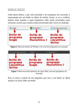 BARRA DE TAREFAS
Cada janela aberta, e que está associada a um programa em execução, é
representada por um botão na Barra de tarefas. Assim, se eu a verificar,
poderei dizer quantos e quais programas estão sendo executados nesse
momento, mesmo que a janela esteja minimizada (não visível no desktop).
Figura 6: Barra de tarefas, do Windows 10, com três programas em execução
Figura 7: Barra de tarefas (painel), do Linux Mint, com três programas em
execução
Para se ativar a janela de um programa que tem o seu botão na Barra
tarefas é só clicar sobre seu botão.
51
 