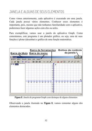 JANELA E ALGUNS DE SEUS ELEMENTOS
Como vimos anteriormente, cada aplicativo é executado em uma janela.
Cada janela possui vários elementos. Conhecer esses elementos é
importante, pois, mesmo que não tenhamos familiaridade com o aplicativo,
poderemos fazer algumas ações com eles ou neles.
Para exemplificar, vamos usar a janela do aplicativo Graph. Como
comentamos, este programa é um plotador gráfico, ou seja, uma de suas
funções é plotar (desenhar) o gráfico de uma função matemática.
Figura 8: Janela do programa Graph com destaque de alguns elementos
Observando a janela ilustrada na Figura 8, vamos comentar alguns dos
elementos destacados.
52
 