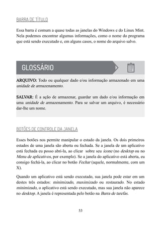 BARRA DE TÍTULO
Essa barra é comum a quase todas as janelas do Windows e do Linux Mint.
Nela podemos encontrar algumas informações, como o nome do programa
que está sendo executado e, em alguns casos, o nome do arquivo salvo.
ARQUIVO: Todo ou qualquer dado e/ou informação armazenado em uma
unidade de armazenamento.
SALVAR: É a ação de armazenar, guardar um dado e/ou informação em
uma unidade de armazenamento. Para se salvar um arquivo, é necessário
dar-lhe um nome.
BOTÕES DE CONTROLE DA JANELA
Esses botões nos permite manipular o estado da janela. Os dois primeiros
estados de uma janela são aberta ou fechada. Se a janela de um aplicativo
está fechada eu posso abri-la, ao clicar sobre seu ícone (no desktop ou no
Menu de aplicativos, por exemplo). Se a janela do aplicativo está aberta, eu
consigo fechá-la, ao clicar no botão Fechar (aquele, normalmente, com um
X).
Quando um aplicativo está sendo executado, sua janela pode estar em um
destes três estados: minimizado, maximizado ou restaurado. No estado
minimizado, o aplicativo está sendo executado, mas sua janela não aparece
no desktop. A janela é representada pelo botão na Barra de tarefas.
53
 