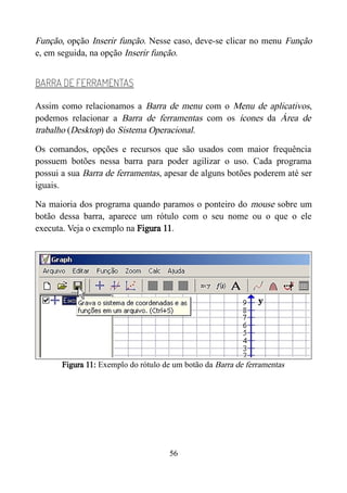 Função, opção Inserir função. Nesse caso, deve-se clicar no menu Função
e, em seguida, na opção Inserir função.
BARRA DE FERRAMENTAS
Assim como relacionamos a Barra de menu com o Menu de aplicativos,
podemos relacionar a Barra de ferramentas com os ícones da Área de
trabalho (Desktop) do Sistema Operacional.
Os comandos, opções e recursos que são usados com maior frequência
possuem botões nessa barra para poder agilizar o uso. Cada programa
possui a sua Barra de ferramentas, apesar de alguns botões poderem até ser
iguais.
Na maioria dos programa quando paramos o ponteiro do mouse sobre um
botão dessa barra, aparece um rótulo com o seu nome ou o que o ele
executa. Veja o exemplo na Figura 11.
Figura 11: Exemplo do rótulo de um botão da Barra de ferramentas
56
 