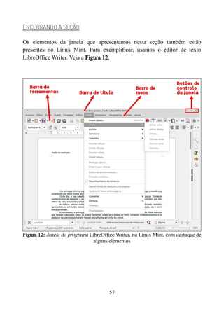 ENCERRANDO A SEÇÃO
Os elementos da janela que apresentamos nesta seção também estão
presentes no Linux Mint. Para exemplificar, usamos o editor de texto
LibreOffice Writer. Veja a Figura 12.
Figura 12: Janela do programa LibreOffice Writer, no Linux Mint, com destaque de
alguns elementos
57
 