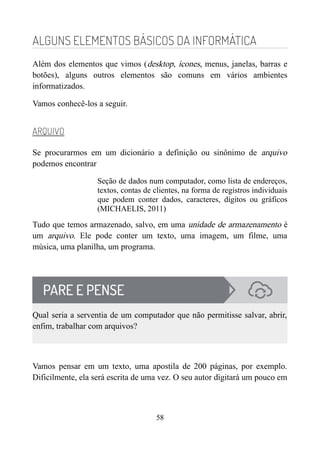 ALGUNS ELEMENTOS BÁSICOS DA INFORMÁTICA
Além dos elementos que vimos (desktop, ícones, menus, janelas, barras e
botões), alguns outros elementos são comuns em vários ambientes
informatizados.
Vamos conhecê-los a seguir.
ARQUIVO
Se procurarmos em um dicionário a definição ou sinônimo de arquivo
podemos encontrar
Seção de dados num computador, como lista de endereços,
textos, contas de clientes, na forma de registros individuais
que podem conter dados, caracteres, dígitos ou gráficos
(MICHAELIS, 2011)
Tudo que temos armazenado, salvo, em uma unidade de armazenamento é
um arquivo. Ele pode conter um texto, uma imagem, um filme, uma
música, uma planilha, um programa.
Qual seria a serventia de um computador que não permitisse salvar, abrir,
enfim, trabalhar com arquivos?
Vamos pensar em um texto, uma apostila de 200 páginas, por exemplo.
Dificilmente, ela será escrita de uma vez. O seu autor digitará um pouco em
58
 