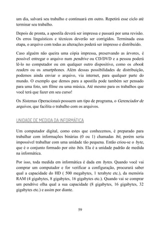 um dia, salvará seu trabalho e continuará em outro. Repetirá esse ciclo até
terminar seu trabalho.
Depois de pronta, a apostila deverá ser impressa e passará por uma revisão.
Os erros linguísticos e técnicos deverão ser corrigidos. Terminada essa
etapa, o arquivo com todas as alterações poderá ser impresso e distribuído.
Caso alguém não queira uma cópia impressa, preservando as árvores, é
possível entregar o arquivo num pendrive ou CD/DVD e a pessoa poderá
lê-lo no computador ou em qualquer outro dispositivo, como os ebook
readers ou os smartphones. Além dessas possibilidades de distribuição,
podemos ainda enviar o arquivo, via internet, para qualquer parte do
mundo. O exemplo que demos para a apostila pode também ser pensado
para uma foto, um filme ou uma música. Até mesmo para os trabalhos que
você terá que fazer em seu curso!
Os Sistemas Operacionais possuem um tipo de programa, o Gerenciador de
arquivos, que facilita o trabalho com os arquivos.
UNIDADE DE MEDIDA DA INFORMÁTICA
Um computador digital, como estes que conhecemos, é preparado para
trabalhar com informações binárias (0 ou 1) chamadas bit, porém seria
impossível trabalhar com uma unidade tão pequena. Então criou-se o byte,
que é o conjunto formado por oito bits. Ela é a unidade padrão de medida
na informática.
Por isso, toda medida em informática é dada em bytes. Quando você vai
comprar um computador e for verificar a configuração, procurará saber
qual a capacidade do HD ( 500 megabytes, 1 terabyte etc.), da memória
RAM (4 gigabytes, 8 gigabytes, 16 gigabytes etc.). Quando vai se comprar
um pendrive olha qual a sua capacidade (8 gigabytes, 16 gigabytes, 32
gigabytes etc.) e assim por diante.
59
 