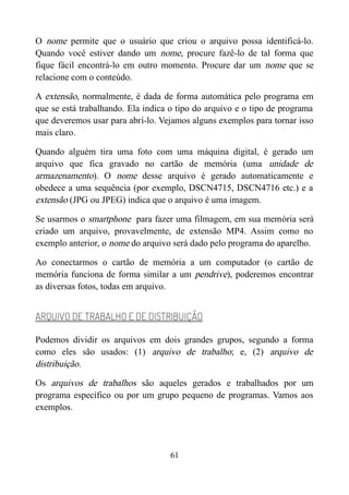 O nome permite que o usuário que criou o arquivo possa identificá-lo.
Quando você estiver dando um nome, procure fazê-lo de tal forma que
fique fácil encontrá-lo em outro momento. Procure dar um nome que se
relacione com o conteúdo.
A extensão, normalmente, é dada de forma automática pelo programa em
que se está trabalhando. Ela indica o tipo do arquivo e o tipo de programa
que deveremos usar para abrí-lo. Vejamos alguns exemplos para tornar isso
mais claro.
Quando alguém tira uma foto com uma máquina digital, é gerado um
arquivo que fica gravado no cartão de memória (uma unidade de
armazenamento). O nome desse arquivo é gerado automaticamente e
obedece a uma sequência (por exemplo, DSCN4715, DSCN4716 etc.) e a
extensão (JPG ou JPEG) indica que o arquivo é uma imagem.
Se usarmos o smartphone para fazer uma filmagem, em sua memória será
criado um arquivo, provavelmente, de extensão MP4. Assim como no
exemplo anterior, o nome do arquivo será dado pelo programa do aparelho.
Ao conectarmos o cartão de memória a um computador (o cartão de
memória funciona de forma similar a um pendrive), poderemos encontrar
as diversas fotos, todas em arquivo.
ARQUIVO DE TRABALHO E DE DISTRIBUIÇÃO
Podemos dividir os arquivos em dois grandes grupos, segundo a forma
como eles são usados: (1) arquivo de trabalho; e, (2) arquivo de
distribuição.
Os arquivos de trabalhos são aqueles gerados e trabalhados por um
programa específico ou por um grupo pequeno de programas. Vamos aos
exemplos.
61
 