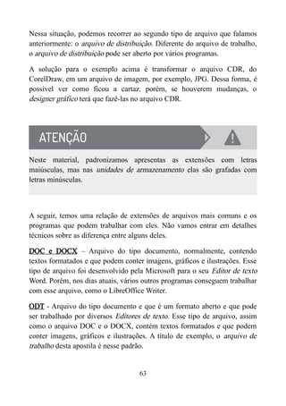 Nessa situação, podemos recorrer ao segundo tipo de arquivo que falamos
anteriormente: o arquivo de distribuição. Diferente do arquivo de trabalho,
o arquivo de distribuição pode ser aberto por vários programas.
A solução para o exemplo acima é transformar o arquivo CDR, do
CorelDraw, em um arquivo de imagem, por exemplo, JPG. Dessa forma, é
possível ver como ficou a cartaz. porém, se houverem mudanças, o
designer gráfico terá que fazê-las no arquivo CDR.
Neste material, padronizamos apresentas as extensões com letras
maiúsculas, mas nas unidades de armazenamento elas são grafadas com
letras minúsculas.
A seguir, temos uma relação de extensões de arquivos mais comuns e os
programas que podem trabalhar com eles. Não vamos entrar em detalhes
técnicos sobre as diferença entre alguns deles.
DOC e DOCX – Arquivo do tipo documento, normalmente, contendo
textos formatados e que podem conter imagens, gráficos e ilustrações. Esse
tipo de arquivo foi desenvolvido pela Microsoft para o seu Editor de texto
Word. Porém, nos dias atuais, vários outros programas conseguem trabalhar
com esse arquivo, como o LibreOffice Writer.
ODT - Arquivo do tipo documento e que é um formato aberto e que pode
ser trabalhado por diversos Editores de texto. Esse tipo de arquivo, assim
como o arquivo DOC e o DOCX, contém textos formatados e que podem
conter imagens, gráficos e ilustrações. A título de exemplo, o arquivo de
trabalho desta apostila é nesse padrão.
63
 