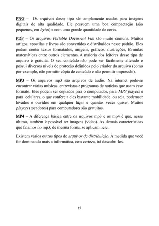 PNG – Os arquivos desse tipo são amplamente usados para imagens
digitais de alta qualidade. Ele possuem uma boa compactação (são
pequenos, em bytes) e com uma grande quantidade de cores.
PDF – Os arquivos Portable Document File são muito comuns. Muitos
artigos, apostilas e livros são convertidos e distribuídos nesse padrão. Eles
podem conter textos formatados, imagens, gráficos, ilustrações, fórmulas
matemáticas entre outros elementos. A maioria dos leitores desse tipo de
arquivo é gratuita. O seu conteúdo não pode ser facilmente alterado e
possui diversos níveis de proteção definidos pelo criador do arquivo (como
por exemplo, não permitir cópia de conteúdo e não permitir impressão).
MP3 – Os arquivos mp3 são arquivos de áudio. Na internet pode-se
encontrar várias músicas, entrevistas e programas de noticias que usam esse
formato. Eles podem ser copiados para o computador, para MP3 players e
para celulares, o que confere a eles bastante mobilidade, ou seja, podemser
levados e ouvidos em qualquer lugar e quantas vezes quiser. Muitos
players (tocadores) para computadores são gratuitos.
MP4 – A diferença básica entre os arquivos mp3 e os mp4 é que, nesse
último, também é possível ter imagens (vídeo). As demais características
que falamos no mp3, de mesma forma, se aplicam nele.
Existem vários outros tipos de arquivos de distribuição. À medida que você
for dominando mais a informática, com certeza, irá descobri-los.
65
 