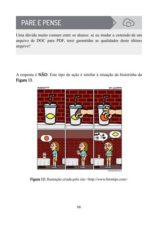 Uma dúvida muito comum entre os alunos: se eu mudar a extensão de um
arquivo de DOC para PDF, terei garantidas as qualidades deste último
arquivo?
A resposta é NÃO. Este tipo de ação é similar à situação da historinha da
Figura 13.
Figura 13: Ilustração criada pelo site <http://www.bitstrips.com>
66
 