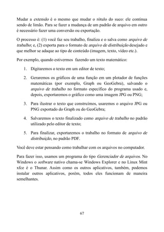 Mudar a extensão é o mesmo que mudar o rótulo do suco: ele continua
sendo de limão. Para se fazer a mudança de um padrão de arquivo em outro
é necessário fazer uma conversão ou exportação.
O processo é: (1) você faz seu trabalho, finaliza e o salva como arquivo de
trabalho; e, (2) exporta para o formato de arquivo de distribuição desejado e
que melhor se adaque ao tipo de conteúdo (imagem, texto, vídeo etc.).
Por exemplo, quando estivermos fazendo um texto matemático:
1. Digitaremos o texto em um editor de texto;
2. Geraremos os gráficos de uma função em um plotador de funções
matemáticas (por exemplo, Graph ou GeoGebra), salvando o
arquivo de trabalho no formato específico do programa usado e,
depois, exportaremos o gráfico como uma imagem JPG ou PNG;
3. Para ilustrar o texto que construímos, usaremos o arquivo JPG ou
PNG exportado do Graph ou do GeoGebra;
4. Salvaremos o texto finalizado como arquivo de trabalho no padrão
utilizado pelo editor de texto;
5. Para finalizar, exportaremos o trabalho no formato de arquivo de
distribuição, no padrão PDF.
Você deve estar pensando como trabalhar com os arquivos no computador.
Para fazer isso, usamos um programa do tipo Gerenciador de arquivos. No
Windows o software nativo chama-se Windows Explorer e no Linux Mint
xfce é o Thunar. Assim como os outros aplicativos, também, podemos
instalar outros aplicativos, porém, todos eles funcionam de maneira
semelhantes.
67
 
