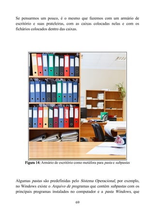 Se pensarmos um pouco, é o mesmo que fazemos com um armário de
escritório e suas prateleiras, com as caixas colocadas nelas e com os
fichários colocados dentro das caixas.
Figura 14: Armário de escritório como metáfora para pasta e subpastas
Algumas pastas são predefinidas pelo Sistema Operacional, por exemplo,
no Windows existe o Arquivo de programas que contém subpastas com os
principais programas instalados no computador e a pasta Windows, que
69
 