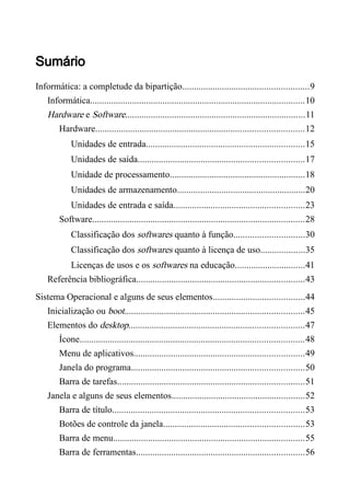 Sumário
Informática: a completude da bipartição......................................................9
Informática............................................................................................10
Hardware e Software.............................................................................11
Hardware.........................................................................................12
Unidades de entrada....................................................................15
Unidades de saída.......................................................................17
Unidade de processamento..........................................................18
Unidades de armazenamento.......................................................20
Unidades de entrada e saída........................................................23
Software...........................................................................................28
Classificação dos softwares quanto à função..............................30
Classificação dos softwares quanto à licença de uso...................35
Licenças de usos e os softwares na educação..............................41
Referência bibliográfica........................................................................43
Sistema Operacional e alguns de seus elementos.......................................44
Inicialização ou boot.............................................................................45
Elementos do desktop...........................................................................47
Ícone................................................................................................48
Menu de aplicativos.........................................................................49
Janela do programa..........................................................................50
Barra de tarefas................................................................................51
Janela e alguns de seus elementos.........................................................52
Barra de título..................................................................................53
Botões de controle da janela............................................................53
Barra de menu..................................................................................55
Barra de ferramentas........................................................................56
 