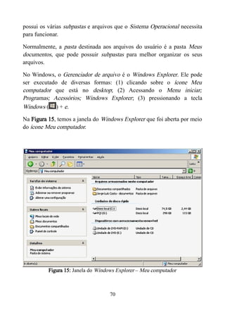 possui os várias subpastas e arquivos que o Sistema Operacional necessita
para funcionar.
Normalmente, a pasta destinada aos arquivos do usuário é a pasta Meus
documentos, que pode possuir subpastas para melhor organizar os seus
arquivos.
No Windows, o Gerenciador de arquivo é o Windows Explorer. Ele pode
ser executado de diversas formas: (1) clicando sobre o ícone Meu
computador que está no desktop; (2) Acessando o Menu iniciar;
Programas; Acessórios; Windows Explorer; (3) pressionando a tecla
Windows ( ) + e.
Na Figura 15, temos a janela do Windows Explorer que foi aberta por meio
do ícone Meu computador.
Figura 15: Janela do Windows Explorer – Meu computador
70
 
