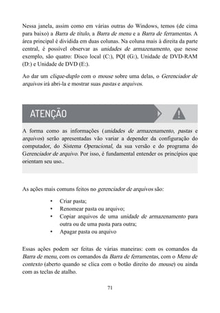 Nessa janela, assim como em várias outras do Windows, temos (de cima
para baixo) a Barra de título, a Barra de menu e a Barra de ferramentas. A
área principal é dividida em duas colunas. Na coluna mais à direita da parte
central, é possível observar as unidades de armazenamento, que nesse
exemplo, são quatro: Disco local (C:), PQI (G:), Unidade de DVD-RAM
(D:) e Unidade de DVD (E:).
Ao dar um clique-duplo com o mouse sobre uma delas, o Gerenciador de
arquivos irá abri-la e mostrar suas pastas e arquivos.
A forma como as informações (unidades de armazenamento, pastas e
arquivos) serão apresentadas vão variar a depender da configuração do
computador, do Sistema Operacional, da sua versão e do programa do
Gerenciador de arquivo. Por isso, é fundamental entender os princípios que
orientam seu uso..
As ações mais comuns feitos no gerenciador de arquivos são:
• Criar pasta;
• Renomear pasta ou arquivo;
• Copiar arquivos de uma unidade de armazenamento para
outra ou de uma pasta para outra;
• Apagar pasta ou arquivo
Essas ações podem ser feitas de várias maneiras: com os comandos da
Barra de menu, com os comandos da Barra de ferramentas, com o Menu de
contexto (aberto quando se clica com o botão direito do mouse) ou ainda
com as teclas de atalho.
71
 