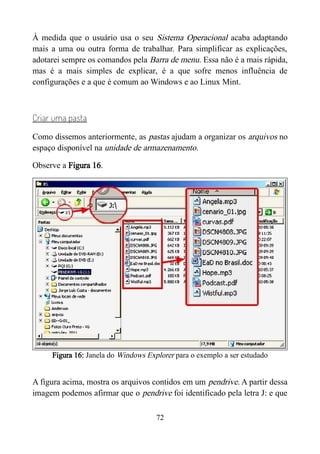 À medida que o usuário usa o seu Sistema Operacional acaba adaptando
mais a uma ou outra forma de trabalhar. Para simplificar as explicações,
adotarei sempre os comandos pela Barra de menu. Essa não é a mais rápida,
mas é a mais simples de explicar, é a que sofre menos influência de
configurações e a que é comum ao Windows e ao Linux Mint.
Criar uma pasta
Como dissemos anteriormente, as pastas ajudam a organizar os arquivos no
espaço disponível na unidade de armazenamento.
Observe a Figura 16.
Figura 16: Janela do Windows Explorer para o exemplo a ser estudado
A figura acima, mostra os arquivos contidos em um pendrive. A partir dessa
imagem podemos afirmar que o pendrive foi identificado pela letra J: e que
72
 