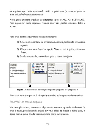 os arquivos que estão aparecendo estão na pasta raiz (a primeira pasta de
uma unidade de armazenamento).
Nesta pasta existem arquivos de diferentes tipos: MP3, JPG, PDF e DOC.
Para organizar esses arquivos, vamos criar três pastas: musicas, fotos e
textos.
Para criar pastas seguiremos o seguinte roteiro:
1) Selecione a unidade de armazenamento ou pasta onde será criada
a pasta;
2) Clique em menu Arquivo; opção Novo e, em seguida, clique em
Pasta;
3) Mude o nome da pasta criada para o nome desejado.
Figura 17: Sequências de criação de pasta: (a) passo 2 e (b) passo 3
Para criar as outras pastas é só repetir o roteiro acima para cada uma delas.
Renomear um arquivo ou pasta
No exemplo acima, aconteceu algo muito comum: quando acabamos de
criar a pasta, pressionamos a tecla ENTER antes de mudar o nome dela, e,
nesse caso, a pasta criada ficou nomeada como Nova pasta.
73
 