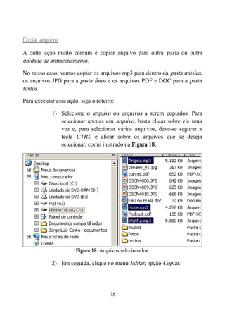 Copiar arquivo
A outra ação muito comum é copiar arquivo para outra pasta ou outra
unidade de armazenamento.
No nosso caso, vamos copiar os arquivos mp3 para dentro da pasta musica,
os arquivos JPG para a pasta fotos e os arquivos PDF e DOC para a pasta
textos.
Para executar essa ação, siga o roteiro:
1) Selecione o arquivo ou arquivos a serem copiados. Para
selecionar apenas um arquivo, basta clicar sobre ele uma
vez e, para selecionar vários arquivos, deve-se segurar a
tecla CTRL e clicar sobre os arquivos que se deseja
selecionar, como ilustrado na Figura 18;
Figura 18: Arquivos selecionados.
2) Em seguida, clique no menu Editar, opção Copiar.
75
 