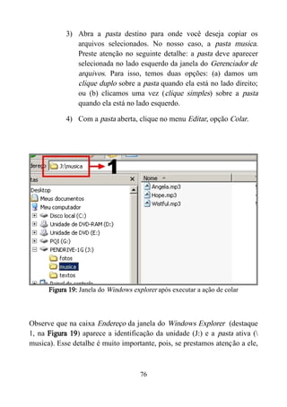 3) Abra a pasta destino para onde você deseja copiar os
arquivos selecionados. No nosso caso, a pasta musica.
Preste atenção no seguinte detalhe: a pasta deve aparecer
selecionada no lado esquerdo da janela do Gerenciador de
arquivos. Para isso, temos duas opções: (a) damos um
clique duplo sobre a pasta quando ela está no lado direito;
ou (b) clicamos uma vez (clique simples) sobre a pasta
quando ela está no lado esquerdo.
4) Com a pasta aberta, clique no menu Editar, opção Colar.
Figura 19: Janela do Windows explorer após executar a ação de colar
Observe que na caixa Endereço da janela do Windows Explorer (destaque
1, na Figura 19) aparece a identificação da unidade (J:) e a pasta ativa (
musica). Esse detalhe é muito importante, pois, se prestamos atenção a ele,
76
 
