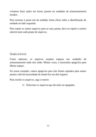 evitamos fazer ações em locais (pastas ou unidades de armazenamento)
errados.
Para retornar à pasta raiz da unidade, basta clicar sobre a identificação da
unidade no lado esquerdo.
Para copiar os outros arquivos para as suas pastas, deve-se repetir o roteiro
anterior para cada grupo de arquivos.
Apagar arquivos
Como sabemos, os arquivos ocupam espaços nas unidades de
armazenamento onde eles estão. Muitas vezes, é necessário apagá-los para
liberar espaço.
No nosso exemplo, vamos apagá-los pois eles foram copiados para outras
pastas e não há necessidade de mantê-los em dois lugares.
Para excluir os arquivos, siga o roteiro:
1) Selecione os arquivos que deverão ser apagados.
77
 