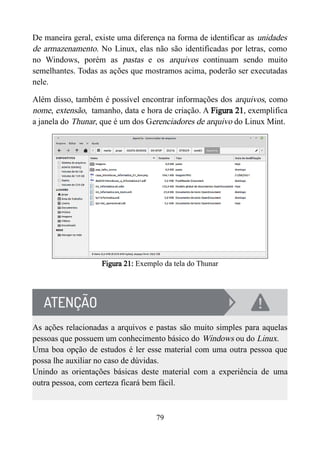 De maneira geral, existe uma diferença na forma de identificar as unidades
de armazenamento. No Linux, elas não são identificadas por letras, como
no Windows, porém as pastas e os arquivos continuam sendo muito
semelhantes. Todas as ações que mostramos acima, poderão ser executadas
nele.
Além disso, também é possível encontrar informações dos arquivos, como
nome, extensão, tamanho, data e hora de criação. A Figura 21, exemplifica
a janela do Thunar, que é um dos Gerenciadores de arquivo do Linux Mint.
Figura 21: Exemplo da tela do Thunar
As ações relacionadas a arquivos e pastas são muito simples para aquelas
pessoas que possuem um conhecimento básico do Windows ou do Linux.
Uma boa opção de estudos é ler esse material com uma outra pessoa que
possa lhe auxiliar no caso de dúvidas.
Unindo as orientações básicas deste material com a experiência de uma
outra pessoa, com certeza ficará bem fácil.
79
 