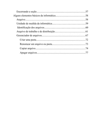 Encerrando a seção..........................................................................57
Alguns elementos básicos da informática.............................................58
Arquivo............................................................................................58
Unidade de medida da informática...................................................59
Identificação dos arquivos...............................................................60
Arquivo de trabalho e de distribuição..............................................61
Gerenciador de arquivos..................................................................67
Criar uma pasta...........................................................................72
Renomear um arquivo ou pasta...................................................73
Copiar arquivo............................................................................74
Apagar arquivos..........................................................................77
 